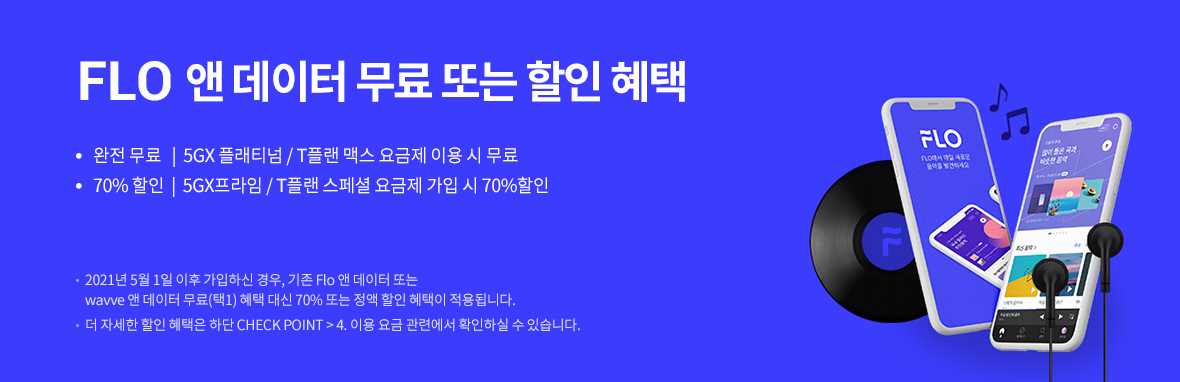 FLO 앤 데이터 무료 또는 할인 혜택 | 완전 무료 - 5GX 플래티넘/T플랜 맥스 요금제 이용 시 무료 | 70% 할인 - 5GX프라임/T플랜 스페셜 요금제 가입 시 70% 할인 | 2021년 5월 1일 이후 가입하신 경우, 기존 Flo 앤 데이터 또는 Wavve 앤 데이터 무료(택1) 혜택 대신 70% 또는 정액 할인 혜택이 적용됩니다. 더 자세한 할인 혜택은 하단 CHECK POINT > 4. 이용 요금 관련에서 확인하실 수 있습니다.