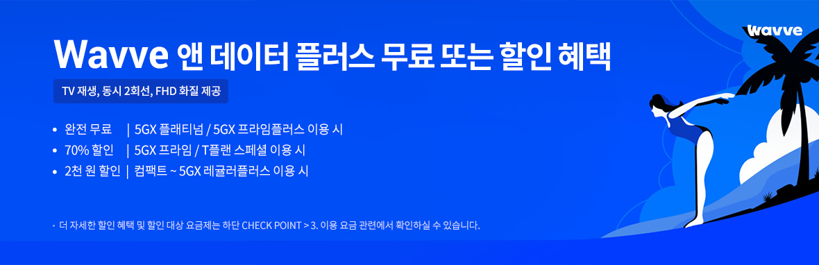 Wavve 앤 데이터 플러스 무료 또는 할인 혜택 | TV 재생, 동시 2회선, FHD 화질 제공 | 완전 무료 - 5GX 플래티넘 / 5GX 프라임플러스 이용 시 | 70% 할인 - 5GX 프라임/ T플랜 스페셜 이용 시 | 2천 원 할인 - 컴팩트 ~ 5GX 레귤러플러스 이용 시 | 더 자세한 할인 혜택 및 할인 대상 요금제는 하단 CHECK POINT > 3. 이용 요금 관련에서 확인하실 수 있습니다.