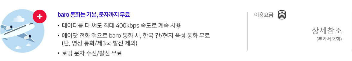 baro 통화는 기본, 문자까지 무료 | 데이터를 다 써도 최대 400kbps 속도로 계속 사용 | 에이닷 전화 앱으로 baro 통화 시, 한국 간/현지 음성 통화 무료(단, 영상 통화/제3국 발신 제외) | 로밍 문자 수신/발신 무료 | 이용요금 : 상세참조 (부가세포함)